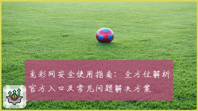 竞彩网安全使用指南：全方位解析官方入口及常见问题解决方案