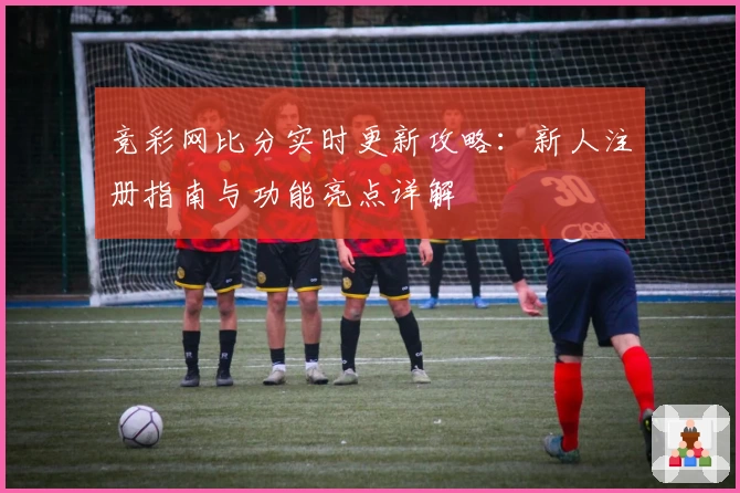 竞彩网比分实时更新攻略：新人注册指南与功能亮点详解