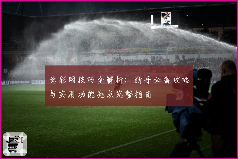 竞彩网技巧全解析:新手必备攻略与实用功能亮点完整指南