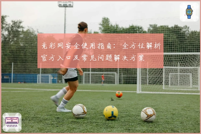竞彩网安全使用指南：全方位解析官方入口及常见问题解决方案