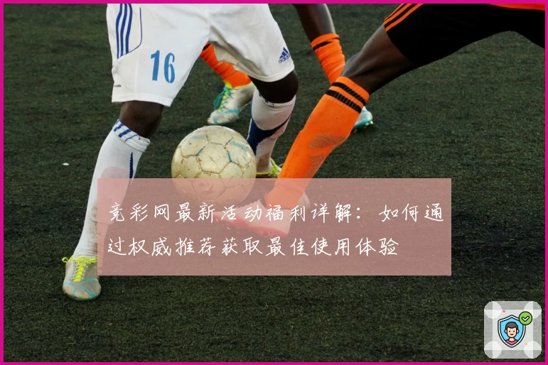 竞彩网最新活动福利详解：如何通过权威推荐获取最佳使用体验