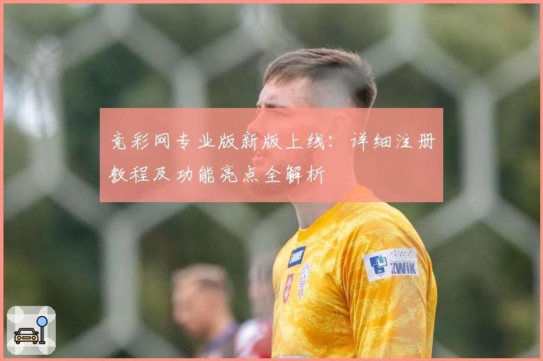 竞彩网专业版新版上线：详细注册教程及功能亮点全解析