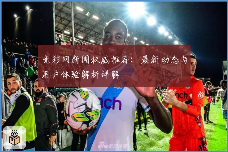 竞彩网新闻权威推荐：最新动态与用户体验解析详解